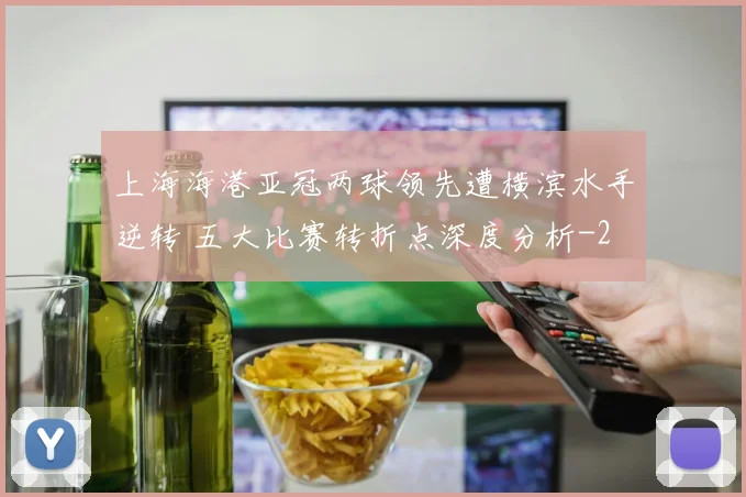 上海海港亚冠两球领先遭横滨水手逆转 五大比赛转折点深度分析