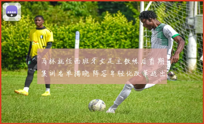 马林就任西班牙女足主教练后首期集训名单揭晓 阵容年轻化改革迈出坚实步伐