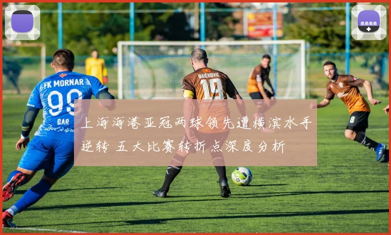 上海海港亚冠两球领先遭横滨水手逆转 五大比赛转折点深度分析