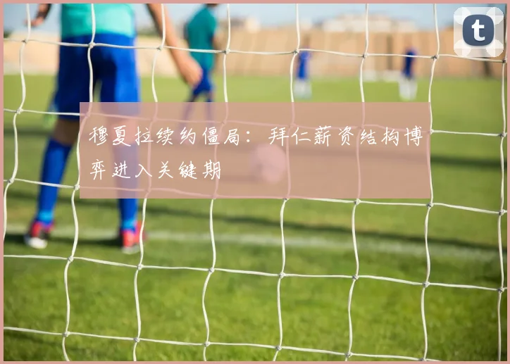 穆夏拉续约僵局：拜仁薪资结构博弈进入关键期