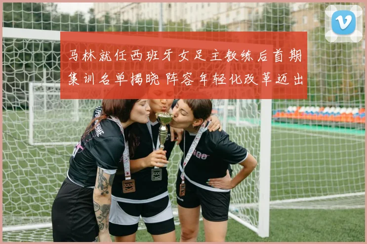 马林就任西班牙女足主教练后首期集训名单揭晓 阵容年轻化改革迈出坚实步伐