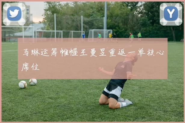 马琳运筹帷幄王曼昱重返一单核心席位