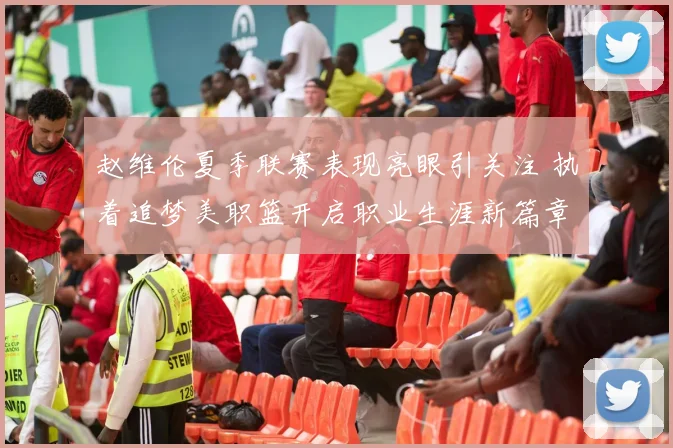 赵维伦夏季联赛表现亮眼引关注 执着追梦美职篮开启职业生涯新篇章