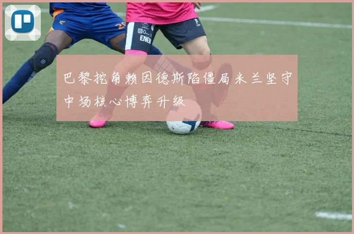 巴黎挖角赖因德斯陷僵局米兰坚守中场核心博弈升级